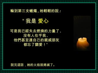 說完這話，她的火焰就熄滅了。 輪到第三支蠟燭 , 她輕輕的說 : “ 我是  愛心 可是我已經失去燃燒的力量了 . 沒有人在乎我 . 他們甚至連自己的親戚朋友 都忘了關愛！” 