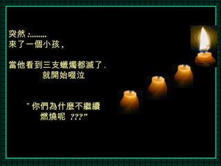 突然 :........ 來了一個小孩 , 當他看到三支蠟燭都滅了 . 就開始啜泣 ” 你們為什麼不繼續 燃燒呢  ???” 