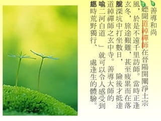 善導和尚   聽聞 道綽禪師 在晉陽開闡淨土宗 風，於是不遠千里訪師。當時正逢玄冬，旅途艱難，甚至疲累而在落葉深坑中打坐數日，脫險後才抵達道綽禪師之玄中寺。善導大師的 「二河白道喻」 就可以令人感受到那時荒野獨行、絕處逢生的體驗。    