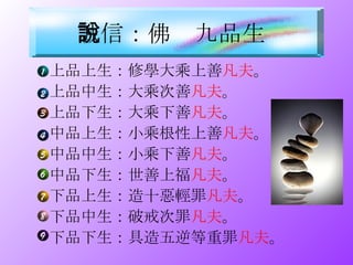 上品上生：修學大乘上善 凡夫 。 上品中生：大乘次善 凡夫 。 上品下生：大乘下善 凡夫 。 中品上生：小乘根性上善 凡夫 。 中品中生：小乘下善 凡夫 。 中品下生：世善上福 凡夫 。 下品上生：造十惡輕罪 凡夫 。 下品中生：破戒次罪 凡夫 。 下品下生：具造五逆等重罪 凡夫 。 誠信：佛說九品生   