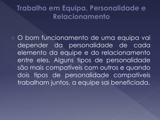  O bom funcionamento de uma equipa vai
depender da personalidade de cada
elemento da equipe e do relacionamento
entre eles. Alguns tipos de personalidade
são mais compatíveis com outros e quando
dois tipos de personalidade compatíveis
trabalham juntos, a equipe sai beneficiada.
 