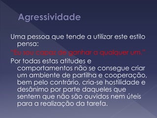 Uma pessoa que tende a utilizar este estilo
pensa:
“Eu sou capaz de ganhar a qualquer um.”
Por todas estas atitudes e
comportamentos não se consegue criar
um ambiente de partilha e cooperação,
bem pelo contrário, cria-se hostilidade e
desânimo por parte daqueles que
sentem que não são ouvidos nem úteis
para a realização da tarefa.
 