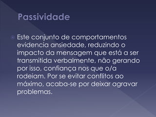  Este conjunto de comportamentos
evidencia ansiedade, reduzindo o
impacto da mensagem que está a ser
transmitida verbalmente, não gerando
por isso, confiança nos que o/a
rodeiam. Por se evitar conflitos ao
máximo, acaba-se por deixar agravar
problemas.
 