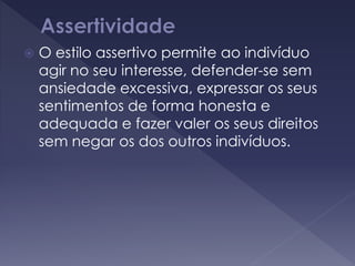  O estilo assertivo permite ao indivíduo
agir no seu interesse, defender-se sem
ansiedade excessiva, expressar os seus
sentimentos de forma honesta e
adequada e fazer valer os seus direitos
sem negar os dos outros indivíduos.
 