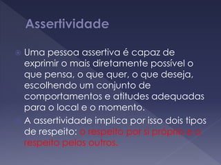  Uma pessoa assertiva é capaz de
exprimir o mais diretamente possível o
que pensa, o que quer, o que deseja,
escolhendo um conjunto de
comportamentos e atitudes adequadas
para o local e o momento.
 A assertividade implica por isso dois tipos
de respeito: o respeito por si próprio e o
respeito pelos outros.
 
