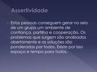  Estas pessoas conseguem gerar no seio
de um grupo um ambiente de
confiança, partilha e cooperação. Os
problemas que surgem são analisados
abertamente e as soluções são
ponderadas por todos. Existe por isso
espaço e tempo para todos.
 
