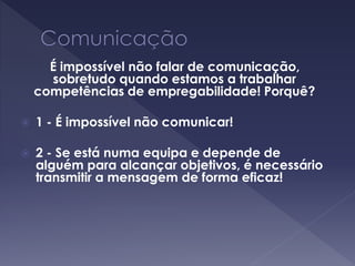 É impossível não falar de comunicação,
sobretudo quando estamos a trabalhar
competências de empregabilidade! Porquê?
 1 - É impossível não comunicar!
 2 - Se está numa equipa e depende de
alguém para alcançar objetivos, é necessário
transmitir a mensagem de forma eficaz!
 