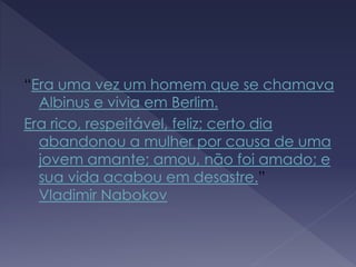 “Era uma vez um homem que se chamava
Albinus e vivia em Berlim.
Era rico, respeitável, feliz; certo dia
abandonou a mulher por causa de uma
jovem amante; amou, não foi amado; e
sua vida acabou em desastre.”
Vladimir Nabokov
 