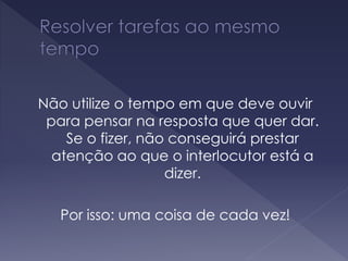 Não utilize o tempo em que deve ouvir
para pensar na resposta que quer dar.
Se o fizer, não conseguirá prestar
atenção ao que o interlocutor está a
dizer.
Por isso: uma coisa de cada vez!
 