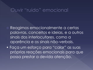  Reagimos emocionalmente a certas
palavras, conceitos e ideias, e a outros
sinais dos interlocutores, como a
aparência e os sinais não-verbais.
• Faça um esforço para “calar” as suas
próprias reações emocionais para que
possa prestar a devida atenção.
 