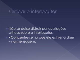  Não se deixe distrair por avaliações
críticas sobre o interlocutor.
 •Concentre-se no que ele estiver a dizer
– na mensagem.
 