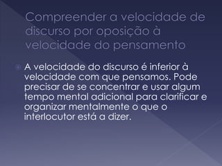  A velocidade do discurso é inferior à
velocidade com que pensamos. Pode
precisar de se concentrar e usar algum
tempo mental adicional para clarificar e
organizar mentalmente o que o
interlocutor está a dizer.
 
