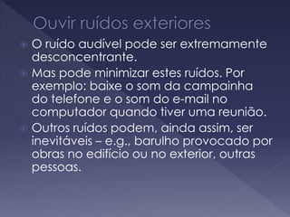  O ruído audível pode ser extremamente
desconcentrante.
 Mas pode minimizar estes ruídos. Por
exemplo: baixe o som da campainha
do telefone e o som do e-mail no
computador quando tiver uma reunião.
 Outros ruídos podem, ainda assim, ser
inevitáveis – e.g., barulho provocado por
obras no edifício ou no exterior, outras
pessoas.
 