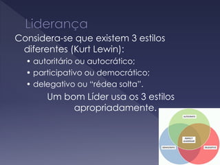 Considera-se que existem 3 estilos
diferentes (Kurt Lewin):
• autoritário ou autocrático;
• participativo ou democrático;
• delegativo ou “rédea solta”.
Um bom Líder usa os 3 estilos
apropriadamente.
 