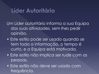 Um Líder autoritário informa a sua Equipa
das suas atividades, sem lhes pedir
opinião.
• Este estilo pode ser usado quando se
tem toda a informação, o tempo é
curto, e a Equipa está motivada.
• Este estilo não implica ser rude com as
pessoas.
• Este estilo não deve ser usado com
frequência.
 