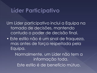 Um Líder participativo inclui a Equipa na
tomada de decisões, mantendo
contudo o poder de decisão final.
• Este estilo não é um sinal de fraqueza,
mas antes de força respeitada pela
Equipa.
Normalmente, um Líder não tem a
informação toda.
Este estilo é de benefício mútuo.
 