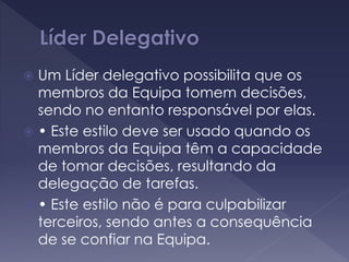  Um Líder delegativo possibilita que os
membros da Equipa tomem decisões,
sendo no entanto responsável por elas.
 • Este estilo deve ser usado quando os
membros da Equipa têm a capacidade
de tomar decisões, resultando da
delegação de tarefas.
 • Este estilo não é para culpabilizar
terceiros, sendo antes a consequência
de se confiar na Equipa.
 