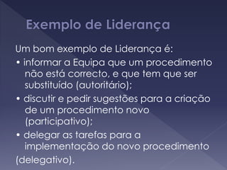 Um bom exemplo de Liderança é:
• informar a Equipa que um procedimento
não está correcto, e que tem que ser
substituído (autoritário);
• discutir e pedir sugestões para a criação
de um procedimento novo
(participativo);
• delegar as tarefas para a
implementação do novo procedimento
(delegativo).
 