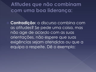  Contradição: o discurso combina com
as atitudes? Se pede uma coisa, mas
não age de acordo com as suas
orientações, não espere que suas
exigências sejam atendidas ou que a
equipa o respeite. Dê o exemplo;
 