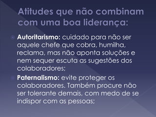  Autoritarismo: cuidado para não ser
aquele chefe que cobra, humilha,
reclama, mas não aponta soluções e
nem sequer escuta as sugestões dos
colaboradores;
 Paternalismo: evite proteger os
colaboradores. Também procure não
ser tolerante demais, com medo de se
indispor com as pessoas;
 
