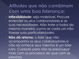  Inflexibilidade: seja maleável. Procure
entender os seus colaboradores e as
suas necessidades. Não trate a todos da
mesma maneira, como se cada um não
tivesse suas particularidades;
 Não dá retorno: o líder que não
acompanha os seus colaboradores e
não reconhece seus talentos é um líder
ruim. Cuidado para não se preocupar
mais com os processos do que com as
pessoas;
 
