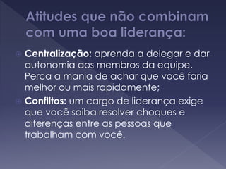  Centralização: aprenda a delegar e dar
autonomia aos membros da equipe.
Perca a mania de achar que você faria
melhor ou mais rapidamente;
 Conflitos: um cargo de liderança exige
que você saiba resolver choques e
diferenças entre as pessoas que
trabalham com você.
 