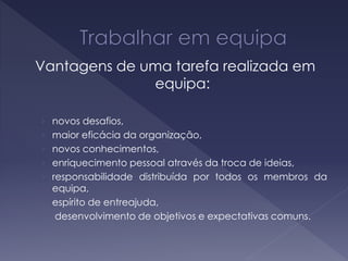 Vantagens de uma tarefa realizada em
equipa:
› novos desafios,
› maior eficácia da organização,
› novos conhecimentos,
› enriquecimento pessoal através da troca de ideias,
› responsabilidade distribuída por todos os membros da
equipa,
› espírito de entreajuda,
› desenvolvimento de objetivos e expectativas comuns.
 