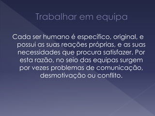 Cada ser humano é específico, original, e
possui as suas reações próprias, e as suas
necessidades que procura satisfazer. Por
esta razão, no seio das equipas surgem
por vezes problemas de comunicação,
desmotivação ou conflito.
 