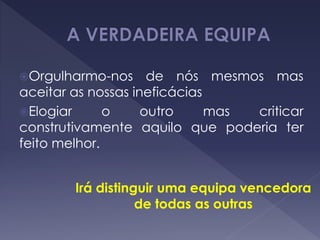 Orgulharmo-nos de nós mesmos mas
aceitar as nossas ineficácias
Elogiar o outro mas criticar
construtivamente aquilo que poderia ter
feito melhor.
Irá distinguir uma equipa vencedora
de todas as outras
 