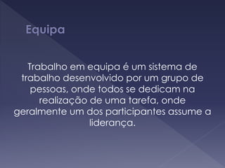 Trabalho em equipa é um sistema de
trabalho desenvolvido por um grupo de
pessoas, onde todos se dedicam na
realização de uma tarefa, onde
geralmente um dos participantes assume a
liderança.
 
