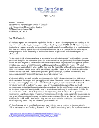 April 14, 2020
Kenneth Cuccinelli
Senior Official Performing the Duties of Director
U.S. Citizenship and Immigration Services
20 Massachusetts Avenue NW
Washington, DC 20529
Dear Mr. Cuccinelli:
We write to express our concern that regulations for the H-1B and J-1 visa programs are standing in the
way of our nation’s having the strongest possible medical response to COVID-19. Medical professionals
holding these visas are generally not permitted to provide medical care at locations or in specialties other
than those specifically approved for their immigration status. We urge you to waive such restrictions
during the public health emergency to increase the number of physicians available to respond to
COVID-19.
As you know, H-1B visas are available to workers in “specialty occupations,” which includes licensed
physicians. Hospitals and health care providers across the nation, and particularly those in rural regions,
rely on this visa program to fill critical vacancies at their facilities. As part of the visa approval process,
providers must submit to U.S. Citizenship and Immigration Services (USCIS) Form I-129, which
requires employers to identify where and for how long the visa holder will work for the duration of their
status. Any changes require a new I-129 per guidance issued by USCIS in 2015.1
Similarly, physician
residents and fellows on J-1 visas are assigned to a specific employer, location, and specialty, and
changes are practically impossible during an approved program year.
While these policies are well intended, the current public health crisis requires a robust and timely
medical response that begins with getting physicians to the front lines. Health care workers on H-1B and
J-1 visas—including physicians in the Conrad State 30 program, which helps retain U.S.-trained
physicians who work in underserved areas—are a key resource in this process. State and local
governments as well as health care providers have found that the site-specificity for work authorization
has prevented physicians holding an H-1B or J-1 status from transferring to hospitals and facilities that
are overwhelmed with COVID-19 patients or are experiencing staff shortages due to quarantine
requirements. Even telemedicine programs, which can provide needed surge capacity to underserved and
rural areas, often cannot employ these physicians to serve patients. Moreover, there are concerns among
providers that H-1B and J-1 visa holders may not even be permitted to provide services outside the
medical specialty, even if they are otherwise qualified to do so.
We therefore urge you to grant health care providers relief as soon as possible so that our nation’s
critical resources can be effectively deployed. USCIS should immediately waive the requirements of the
1
https://www.uscis.gov/sites/default/files/USCIS/Laws/Memoranda/2015/2015-
0721_Simeio_Solutions_Transition_Guidance_Memo_Format_7_21_15.pdf
 