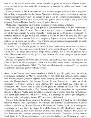 uma série, parava de pensar nela. Assim, quando ele parou de escrever Homem-Aranha,
muito embora se sentisse dono do personagem, na verdade só soltou um “aham, como
quiserem.”
Conway, Romita e Gil Kane conceberam a história na qual o Duende Verde sequestra
Gwen Stacy e joga-a do alto da George Washington Bridge; numa reviravolta perniciosa,
alguém acrescentou um “snap!” ao quadro no qual a teia do Homem-Aranha alcança Gwen,
dando a entender que não foi a queda, mas sim a parada súbita ao pegá-la que quebrou seu
pescoço. Assim, o Homem-Aranha virava cúmplice da morte.
Os leitores começaram a hiperventilar assim que a edição chegou às bancas.
“Stan não deu bola para aquilo até que foi a uma universidade, e os fãs começaram a
berrar com ele”, disse Conway. “Em vez de fingir que estava no comando, ele disse: ‘Ah,
devem ter feito quando eu estava viajando – nunca que eu ia deixar isso acontecer!’. A
horrenda repercussão que eu tive dos fanzines e a falta de apoio de Stan, que disse que
fizemos aquilo pelas costas dele, teve um grande impacto no meu estado emocional. Na
prática, ele me jogou para os lobos. Foi a primeira vez que uma personagem amada foi morta
nos quadrinhos. Eu não podia ir às convenções.”
“A ideia de que nós três, juntos, ou mesmo à parte, tentaríamos sorrateiramente fazer a
morte de Gwen Stacy sem aprovação de Stan é simplesmente absurda”, disse Roy Thomas.
“Além disso, ele nunca passava muito tempo fora da cidade.” Era a volta ao que Stan havia
dito a Thomas anos antes: ele não queria consertar o que não estava estragado; queria apenas
“a ilusão de mudança”.
Durante uma palestra na Penn State University, Lee mostrou-se mais uma vez surpreso em
saber da morte de um personagem; dessa vez, Len Wein havia matado um integrante do
elenco de apoio de O Incrível Hulk. “Eu falei para eles não saírem matando”, Lee garantiu
ao público e prometeu que Gwen Stacy voltaria.
Assim como Conway estava acostumando-se à ideia de que não podia mexer demais na
propriedade intelectual da Marvel, também lhe foi solicitado que agitasse alguma sinergia
com o licenciamento. Quando a empresa Azrak-Hamway ofereceu à Marvel contrato para um
carro do Homem-Aranha, Lee baixou decreto de que deveria ser criado um tal de
Aranhamóvel. Conway achou a ideia ridícula. Por que um herói que podia sair se
balançando pela cidade com as teias ficaria preso no tráfego de Nova York? Em O
Surpreendente Homem-Aranha n. 126, Conway, aborrecido, fez uma dupla de engravatados
abordar o Homem-Aranha para convidá-lo a dirigir seu protótipo para fins publicitários.
Eles eram meio parecidos com Lee e Thomas, e o endereço no cartão que entregam ao
Homem-Aranha era Madison Avenue 575 – o endereço da Marvel.
Conway estava longe de ser a imagem do rebelde – enquanto Jim Starlin e Steve Englehart
tentavam traduzir suas experiências psicodélicas em aventuras policromáticas, Conway
atribuía a recaída de Norman Osborn à identidade de Duende Verde (e o subsequente
assassinato de Gwen Stacy) às viagens de seu filho Harry no LSD. Mas Conway começou a
deixar uma pátina de política nos roteiros. Inspirado nos famosos romances O executor, de
Don Pendleton, ele criou um personagem chamado Justiceiro [Punisher]. Assim como o
Mack Bolan de Pendleton, o Justiceiro era um veterano da Guerra do Vietnã que se vingava
 