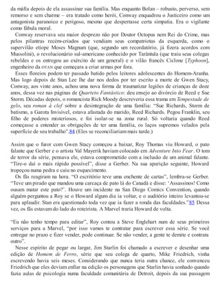 da máfia depois de ela assassinar sua família. Mas enquanto Bolan – robusto, perverso, sem
remorso e sem charme – era tratado como herói, Conway enquadrou o Justiceiro como um
antagonista paranoico e perigoso, mesmo que despertasse certa simpatia. Era o vigilante
como fábula moral.
Conway reservava seu maior desprezo não por Doutor Octopus nem Rei do Crime, mas
pelos pilantras recém-criados que vendiam seus compatriotas da esquerda, como o
supervilão etíope Moses Magnum (que, segundo um recordatório, já fizera acordos com
Mussolini), o revolucionário sul-americano conhecido por Tarântula (que traiu seus colegas
rebeldes e os entregou ao exército de um general) e o vilão francês Ciclone [Typhoon],
engenheiro da OTAN que começara a criar armas por fora.
Esses floreios podem ter passado batido pelos leitores adolescentes do Homem-Aranha.
Mas logo depois de Stan Lee lhe dar nos dedos por ter escrito a morte de Gwen Stacy,
Conway, aos vinte anos, achou uma nova forma de traumatizar legiões de crianças de doze
anos, dessa vez nas páginas de Quarteto Fantástico: deu ensejo ao divórcio de Reed e Sue
Storm. Décadas depois, o romancista Rick Moody descreveria essa trama em Tempestade de
gelo, seu roman à clef sobre a desintegração de uma família: “Sue Richards, Storm de
batismo, a Garota Invisível, estava afastada do marido, Reed Richards. Pegou Franklin, seu
filho de poderes misteriosos, e foi isolar-se na zona rural. Só voltaria quando Reed
começasse a entender as obrigações de ter uma família, os laços supremos velados pela
superfície de seu trabalho”.84 (Eles se reconciliariam mais tarde.)
Assim que o furor com Gwen Stacy começou a baixar, Roy Thomas viu Howard, o pato
falante que Gerber e o artista Val Mayerik haviam colocado em Adventure Into Fear. O tom
de terror da série, pensava ele, estava comprometido com a inclusão de um animal falante.
“Tire-o daí o mais rápido possível”, disse a Gerber. Na sua aparição seguinte, Howard
tropeçou numa pedra e caiu no esquecimento.
Os fãs reagiram na hora. “O escritório teve uma enchente de cartas”, lembra-se Gerber.
“Teve um pirado que mandou uma carcaça de pato lá do Canadá e disse: ‘Assassinos! Como
ousam matar este pato?’. Houve um incidente na San Diego Comics Convention, quando
alguém perguntou a Roy se o Howard algum dia ia voltar, e o auditório inteiro levantou-se
para aplaudir. Stan era questionado toda vez que ia fazer a ronda das faculdades.”85 Dessa
vez, os fãs estavam do lado do roteirista. A Marvel traria Howard de volta.
“Eu não tenho tempo para editar”, Roy contou a Steve Englehart num de seus primeiros
serviços para a Marvel, “por isso vamos te contratar para escrever essa série. Se você
entregar no prazo e fizer vender, pode continuar. Se não vender, a gente te demite e contrata
outro”.
Nesse espírito de pegar ou largar, Jim Starlin foi chamado a escrever e desenhar uma
edição de Homem de Ferro, série que seu colega de quarto, Mike Friedrich, vinha
escrevendo havia seis meses. Considerando que nunca teria outra chance, ele convenceu
Friedrich que eles deviam enfiar na edição os personagens que Starlin havia sonhado quando
fazia aulas de psicologia numa faculdade comunitária de Detroit, depois da sua passagem
 