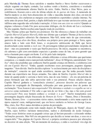 pela Marinha.86 Thomas ficou satisfeito e mandou Starlin e Steve Gerber escreverem a
edição seguinte em dupla; contudo, Lee acabou vendo a história, considerou o resultado
péssimo e imediatamente afastou Starlin da série. Então, Starlin e Alan Weiss, para se
reabilitarem, ficaram com a arte da última edição de As garras da Gata. A namorada de
Starlin manteve os dois bem abastecidos de vinho e maconha durante dois dias; em tom de
comemoração, eles encheram as margens com comentários espertinhos e piadas internas. Na
noite antes do prazo final, porém, a dupla debilitada teve que recrutar um terceiro artista, que
infiltrou uma sugestão não solicitada à narração: A Gata tem um cisto no ovário! Quando as
páginas voltaram a Linda Fite para acrescentar diálogos, ela foi direto até Lee e reclamou.
No dia seguinte, Starlin recebeu uma ligação irada do escritório.
Mas Thomas achou que Starlin era promissor. Ele lhe ofereceu a chance de trabalhar em
Capitão Marvel [Captain Marvel], título nas últimas que o próprio Thomas já havia escrito,
antes das obrigações editoriais lhe chamarem. Mar-Vell, nome mais do que conveniente,
guerreiro da raça alien dos Kree, desafiara seu próprio povo para proteger a Terra; agora
atuava lado a lado com Rick Jones, o ex-parceiro adolescente do Hulk que havia
desabrochado como metido a rock star. Os personagens tinham personalidades insípidas de
doer – mas era justamente o vazio que Starlin precisava. De início, enquanto se encontrava,
ele adornou o gibi com convidados especiais e grandes cenas de luta, só para garantir que
teria o bastante para seguir em frente. E aí foi pelo lado intrépido.
“Tínhamos pontos de vista diferentes, atitudes diferentes e coisas diferentes que queríamos
comunicar, e o mundo estava num período turbulento”, disse Al Milgrom, autointitulado “frat
boy” cheio das piadinhas que conhecera Starlin quando criança em Detroit, e colaborou com
ele em Capitão Marvel. “Então, quando recebemos esses personagens, pegamos algumas
tangentes.” Sem dúvida: Starlin decidiu explorar “o esclarecimento por meio da disciplina e
da instrução”, conceito no qual ainda acreditava, mesmo que lhe tenha passado batido
durante sua experiência nas forças armadas. Nas mãos de Starlin, Capitão Marvel não ia
tratar de quanto poder e carisma o herói teria, mas de seus limites – ele era um palerma de
pouca formação que não sabia aproveitar todo o seu potencial. Poucas edições depois,
Capitão Marvel ganharia a “consciência cósmica”, processo descrito em palavras que
podiam ter respingado do Darmapada, reforçadas por uma generosa dose de pontos de
exclamação: “Esse homem é um conquistador! Ele derrotou a vaidade e o orgulho ao ver o
universo como realmente é! Ele sabe o que tem de ser feito e faz, mas o faz com grande
comiseração! Pois esse homem conhece a verdade e a paz!” Starlin transplantou seus
personagens daquela edição fracassada de Homem de Ferro – Thanos, Drax o Destruidor,
Mentor, Kronos, Eros – e acrescentou vários outros, transformando a série numa espécie de
ópera espacial vasta, multigeracional, que em breve encheria os bolsos de George Lucas.
Mas, claro, Star Wars nunca derrubou as portas da percepção.
“Eu estava amalucado como todo mundo depois de Watergate, depois do Vietnã”, disse
Starlin, cujos hobbies incluíam motocicletas, xadrez e dietilamida do ácido lisérgico.
“Todas essas histórias eram eu pegando coisas que já haviam passado e colocando minhas
inclinações pessoais. Mar-Vell era um guerreiro que decidia se tornar um deus, e essa era a
viagem dele.” Nas páginas de Capitão Marvel, a própria existência passava por alterações
no decorrer de uma edição. “Há um momento de mudança, e então a realidade vira algo do
 