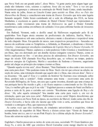 que Nova York era um grande palco”, disse Weiss. “A gente partia para algum lugar que
ainda não tínhamos visto, saíamos a explorar, fosse dia ou noite.” Teve a vez em que
despistaram seguranças e entraram na construção do World Trade Center, ainda inacabado.
Numa noite de julho, foram ao Lincoln Center para assistir oo filme Alice no País das
Maravilhas da Disney e conceberam uma trama de Doutor Estranho que teria uma lagarta
fumando narguilé. Então foram caminhando até a sede da alfândega dos EUA, na baixa
Manhattan, e escalaram as quatro estátuas de Daniel Chester French que representam os
continentes, onde visionaram uma trama de Defensores na qual o Doutor Estranho
transformava cada estátua em milhares de soldados vivos para enfrentar hordas de invasores
atlantes.
Em Rutland, Vermont, onde o desfile anual de Halloween organizado pelo fã de
quadrinhos Tom Fagan atraía enxames de profissionais da indústria, Starlin, Weiss e
Englehart sentaram-se sob uma cachoeira, abriram a mente e discutiram o respeitável tema
de todo chapado: Deus. Em questão de meses, suas respectivas perspectivas – baseadas em
marcos do ocultismo como os Templários, a Atlântida, os Illuminati, o druidismo e Aleister
Crowley – iriam aparecer em edições simultâneas de Capitão Marvel e Doutor Estranho. O
vilão megalomaníaco Thanos capturava o todo-poderoso Cubo Cósmico e transformava-se
em Deus, mas era derrotado por um detalhe técnico (ninguém venerava Thanos, como os
heróis explicaram no fim – e um deus precisa de adoradores). Em Doutor Estranho, um
mago do século XXI chamado Sise-Neg descobria que, se voltasse no tempo, poderia
absorver energias de Cagliostro, Merlin e sacerdotes de Sodoma e Gomorra, angariando
poder até chegar ao princípio dos tempos e tornar-se Deus.
“Quando aquela revista saiu”, disse Brunner, “Stan finalmente se deu conta e nos escreveu
uma carta para dizer: ‘Não podemos tratar de Deus. Vocês vão ter que colocar na edição, na
seção de cartas, uma retratação dizendo que aquele não é o Deus, mas sim um deus’. Steve e
eu dissemos: ‘Ah, qual é! Esse é o sentido da história! Se fizermos essa retratação sobre
Deus, perderá todo o sentido!’. Então armamos uma trama – escrevemos uma carta do
Reverendo Billingsley, do Texas, um cara que a gente inventou, dizendo que uma criança de
sua paróquia havia lhe trazido o gibi, e ele ficara surpreso e emocionado ao ler. Ele dizia:
‘Uau, é o melhor gibi que eu já li na vida’.” Englehart passou a semana do Natal em Dallas e
postou a carta de lá, para o carimbo sair correto. “Recebemos uma ligação de Roy e ele
disse: ‘Ah, sabe aquela retratação? Vou mandar uma carta para vocês e, em vez da
retratação, quero que saia essa carta’. Publicamos a nossa carta! Depois descobrimos que
Jim Starlin estava em Nova York na época, no escritório da Marvel, lendo cartas dos fãs de
Doutor Estranho, e havia sido ele mesmo que tinha visto a carta, acreditou que fosse de
verdade e a entregara a Roy, que repassou ao Stan.”
As cartas reais que eles receberam, de estudantes universitários e esquisitos, vinham
acompanhadas de saquinhos de Maui Wowie e diziam coisas tipo: “Gosto de fumar uma
bomba, botar um ELO, um ELP ou um Pink Floyd e ler a última edição de Doutor Estranho”.
Essas não saíam na seção de cartas.
Englehart e Starlin passavam as noites de sexta em casa, assistindo TV. Eram fanáticos por
Kung Fu, a série da ABC que estrelava David Carradine como monge shaolin no velho
 