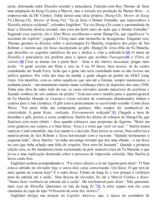 oeste, alternando entre filosofia oriental e pancadaria. Falaram com Roy Thomas de fazer
uma adaptação de Kung Fu para a Marvel, mas o seriado era produção da Warner Bros. – a
empresa-mãe da DC Comics. Então deram uma ideia própria: Shang-Chi, Mestre do Kung
Fu [Shang-Chi, Master of Kung Fu]. “Eu já fazia o Doutor Estranho, que representava a
filosofia mística ocidental”, relembra Englehart. “Eu via Shang-Chi como a oportunidade de
fazer a filosofia mística oriental, mas com um herói mais de ação que o Doutor Estranho.”
Seguindo esse espírito, ele e Alan Weiss escolheram o nome Shang-Chi, que significava “a
ascensão do espírito”, jogando I Ching mais uma mistureba de hexagramas. Enquanto isso,
Thomas garantia os direitos sobre o personagem Fu Manchu, originário dos pulps de Sax
Rohmer, e insistiu que ele fosse incorporado ao gibi. Shang-Chi virou filho de Fu Manchu,
que descobre os segredos maléficos do pai e dedica a vida a enfrentá-lo.88 O misto de
filosofia e pancadaria era perfeito para a época que acolheu Passagens89 e Fibra de
valente.90 Criar as tramas era a parte fácil – festa o dia inteiro; descansar; pingar mais
ácido. “A gente assistia um filme e saía às 9 ou 10 horas, bem acesos. Ia do centro
caminhando até South Ferry. Acho que a gente não teria caminhado tanto se não tivesse um
aditivo químico. Por volta das duas da manhã, a gente chegou no prédio da AT&T Long
Lines. Um monólito, com os cabos aquáticos que iam até a Europa, sempre monitorados, e
nenhuma janela – um monumento imenso numa vizinhança cheia de depósitos dos anos 1940.
Tinha uma obra do outro lado da rua, os caras curvados usando maçaricos de acetileno e
fazendo sombras de seis andares no prédio.” Estavam com o modelo para o quartel-general
de Fu Manchu. Quando se viraram e viram veículos de construção abandonados, tinham o
cenário para a luta climática. O gibi estava praticamente se escrevendo sozinho. Como disse
Weiss: “Em parte tinha um componente químico. Mas sempre foi combustível da
criatividade. A gente ficou... realçado. Extremamente realçado”.91 Chegada a hora de
desenhar o gibi, porém, a coisa complicou. Starlin fez dúzias de esboços de Shang-Chi, que
finalizou com rosto chinês – fora quando esboçava suas propostas de figurino. “Botei um
rosto genérico nos corpos, e o Stan falou: ‘Esse é o rosto que você vai usar’.” Starlin tentou
explicar o mal-entendido, mas Lee manteve a decisão. Para piorar as coisas, Stan enfim leu a
matéria-prima de Sax Rohmer e ficou horrorizado com o racismo. “Quando terminamos o
esquema todo”, disse Starlin, “eu tinha um amigo oriental que deu uma olhada – e me disse
na cara que tinha achado uma falta de respeito. Para mim foi bastante”. Quando a primeira
edição saiu, os fãs mandaram cartas reclamando da pele amarelo-clara de Fu Manchu, o que
levou a uma explicação demorada sobre o processo de impressão colorida. Mas Starlin já
havia caído fora.
Englehart acabou acompanhando-o. “Fiz cinco edições e aí me ligaram para dizer: ‘O Stan
estava subindo no elevador hoje e ouviu dois caras conversando. Um falou: O que tem de
mais quente no cinema hoje? E o outro disse: Filmes de kung fu, e isso porque é violência
pura da entrada até a saída’. Stan desceu do elevador, foi até a Marvel Comics e disse:
‘Vamos fazer violência da entrada até a saída’. Me telefonaram para dizer: ‘Não queremos
mais essa de filosofia. Queremos só luta de kung fu’.”92 A série seguiu sem ele, com
chamadas de capa do tipo “O biscoito da sorte diz: MORRA!”.
Englehart dirigiu sua atenção ao Capitão América, que, à época do escândalo de
 