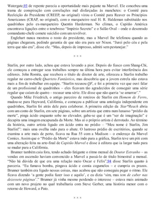 Watergate,93 de repente parecia a oportunidade mais pujante na Marvel. Ele concebeu uma
trama de conspiração com correlações mal disfarçadas às manchetes: o Comitê para
Reeleição do Presidente (CREEP, no original) virou o Comitê para Reaver os Princípios
Americanos (CRAP, no original), com o marqueteiro real H. R. Haldeman substituído nos
quadrinhos pelo ex-marqueteiro Quentin Harderman. No clímax, o Capitão América
encontrava ligações entre o tenebroso “Império Secreto” e o Salão Oval – onde o desonrado
comandante-chefe comete suicídio com um revólver.
Englehart nunca mostrou o rosto do presidente, mas a Marvel lhe telefonou quando as
páginas chegaram, pedindo garantia de que não era para ser Nixon. “Jurei pelo céu e pela
terra que não era”, disse ele. “Mas, depois de impresso, admiti sem pestanejar.”
× × ×
Starlin, por outro lado, achou que estava levando a pior. Depois do fiasco com Shang-Chi,
ele começou a entregar seus trabalhos sempre na última hora para evitar interferência dos
editores. John Romita, que recebera o título de diretor de arte, ofereceu a Starlin trabalho
regular no carro-chefe Quarteto Fantástico, mas descobriu que a jovem estrela não estava
mais a fim de trabalhar em equipe. “Starlin recusou QF, e foi a primeira vez que ouvi falar
de um profissional de quadrinhos – eles ficavam tão agradecidos de conseguir uma série
regular que caíam de quatro – recusar uma série. Ele disse que não queria ‘se amarrar’.”
Quando Mike Friedrich, o antigo parceiro de roteiros de Starlin em Homem de Ferro,
mudou-se para Hayward, Califórnia, e começou a publicar uma antologia independente em
quadrinhos, Starlin foi atrás dele para colaborar. A primeira edição da Star*Reach abria
com um conto de Starlin, em sete páginas, sobre um artista que entra num luxuoso “prédio da
morte”, pinga ácido enquanto sobe no elevador, gaba-se que é um “ser de imaginação” e
decapita uma imagem encapuzada da Morte. Mas aí o próprio artista é derrotado. Ao término
da história, outro artista ligado em ácido entra no prédio – “Meu nome é Starlin, Jim
Starlin!”: mais uma ovelha indo para o abate. O lustroso prédio de escritórios, quando se
examina a arte mais de perto, ficava na Rua 55 com a Madison – o endereço da Marvel
Comics. Assim que o “Prédio da Morte” estava indo para a gráfica, Starlin teve um piti com
uma alteração feita na arte-final de Capitão Marvel e disse à editora que ia largar tudo para
se mudar para a Califórnia.
Brunner também caiu fora, tendo achado fatigante o ritmo mensal de Doutor Estranho – as
vendas em ascensão haviam convencido a Marvel a passá-lo de título bimestral a mensal.
“Não há dúvida de que era uma relação meio Oscar e Felix”,94 disse Starlin quanto à
parceria. “Eu fumava bomba, pingava ácido e comia cogumelos – e cumpria os prazos.
Brunner também era ligado nessas coisas, mas acabou que não conseguiu pegar o ritmo. Ele
ficava dizendo ‘a gente podia fazer isso e aquilo’, e eu dizia ‘sim, mas tem de caber nas
dezessete páginas’.” Brunner já vinha mesmo perdendo o interesse – estava mais animado
com um novo projeto no qual trabalharia com Steve Gerber, uma história menor com o
retorno de Howard, o Pato.
× × ×
 