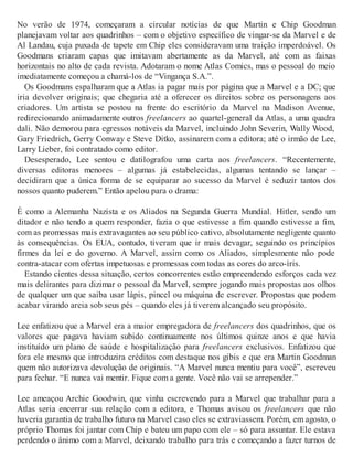 No verão de 1974, começaram a circular notícias de que Martin e Chip Goodman
planejavam voltar aos quadrinhos – com o objetivo específico de vingar-se da Marvel e de
Al Landau, cuja puxada de tapete em Chip eles consideravam uma traição imperdoável. Os
Goodmans criaram capas que imitavam abertamente as da Marvel, até com as faixas
horizontais no alto de cada revista. Adotaram o nome Atlas Comics, mas o pessoal do meio
imediatamente começou a chamá-los de “Vingança S.A.”.
Os Goodmans espalharam que a Atlas ia pagar mais por página que a Marvel e a DC; que
iria devolver originais; que chegaria até a oferecer os direitos sobre os personagens aos
criadores. Um artista se postou na frente do escritório da Marvel na Madison Avenue,
redirecionando animadamente outros freelancers ao quartel-general da Atlas, a uma quadra
dali. Não demorou para egressos notáveis da Marvel, incluindo John Severin, Wally Wood,
Gary Friedrich, Gerry Conway e Steve Ditko, assinarem com a editora; até o irmão de Lee,
Larry Lieber, foi contratado como editor.
Desesperado, Lee sentou e datilografou uma carta aos freelancers. “Recentemente,
diversas editoras menores – algumas já estabelecidas, algumas tentando se lançar –
decidiram que a única forma de se equiparar ao sucesso da Marvel é seduzir tantos dos
nossos quanto puderem.” Então apelou para o drama:
É como a Alemanha Nazista e os Aliados na Segunda Guerra Mundial. Hitler, sendo um
ditador e não tendo a quem responder, fazia o que estivesse a fim quando estivesse a fim,
com as promessas mais extravagantes ao seu público cativo, absolutamente negligente quanto
às consequências. Os EUA, contudo, tiveram que ir mais devagar, seguindo os princípios
firmes da lei e do governo. A Marvel, assim como os Aliados, simplesmente não pode
contra-atacar com ofertas impetuosas e promessas com todas as cores do arco-íris.
Estando cientes dessa situação, certos concorrentes estão empreendendo esforços cada vez
mais delirantes para dizimar o pessoal da Marvel, sempre jogando mais propostas aos olhos
de qualquer um que saiba usar lápis, pincel ou máquina de escrever. Propostas que podem
acabar virando areia sob seus pés – quando eles já tiverem alcançado seu propósito.
Lee enfatizou que a Marvel era a maior empregadora de freelancers dos quadrinhos, que os
valores que pagava haviam subido continuamente nos últimos quinze anos e que havia
instituído um plano de saúde e hospitalização para freelancers exclusivos. Enfatizou que
fora ele mesmo que introduzira créditos com destaque nos gibis e que era Martin Goodman
quem não autorizava devolução de originais. “A Marvel nunca mentiu para você”, escreveu
para fechar. “E nunca vai mentir. Fique com a gente. Você não vai se arrepender.”
Lee ameaçou Archie Goodwin, que vinha escrevendo para a Marvel que trabalhar para a
Atlas seria encerrar sua relação com a editora, e Thomas avisou os freelancers que não
haveria garantia de trabalho futuro na Marvel caso eles se extraviassem. Porém, em agosto, o
próprio Thomas foi jantar com Chip e bateu um papo com ele – só para assuntar. Ele estava
perdendo o ânimo com a Marvel, deixando trabalho para trás e começando a fazer turnos de
 