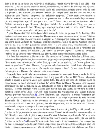 escrita às 10 ou 11 horas que varavam a madrugada. Jeanie estava de volta à sua vida – por
enquanto –, mas as coisas andavam tensas, irreparáveis, e o stress do emprego não ajudava.
Ele defendia políticas da empresa com as quais não concordava, sempre entre a mão de obra
e a gerência. De acordo com Romita, muitos dos antigos membros do Bullpen nunca se
acertaram com Thomas, tampouco lhe atribuíam respeito. “Como eram acostumados a
trabalhar com o Stan, muitos deles tiveram problema em receber ordens do Roy. Achavam
que era um garoto, que não era para ser chefe.” Quando o arte-finalista veterano Vince
Colletta descobriu que Thomas planejava tirá-lo da arte-final de Thor, ele entrou
determinado na sala de Roy. “Parece que você quer enfiar a mão no meu bolso”, disse ao
editor, “e eu estou pensando em te jogar pela janela”.
Agora Thomas também sentia hostilidade vindo de cima, na pessoa de Al Landau. Eles
haviam começado com o pé esquerdo: Thomas queria uma passagem de avião às Filipinas
para visitar artistas freelancers, mas a viagem foi vetada porque pareceria “mais férias do
que outra coisa”, apesar da revolução que movimentava Manila na época. Quando Thomas
puxou a ideia de vender quadrinhos direto para lojas de quadrinhos, com desconto, ele diz
que Landau “me olhou como se eu fosse um imbecil, disse que os atacadistas e varejistas iam
ficar loucos e mudou de assunto”. Um quarto de século depois, Thomas só conseguia
lembrar-se de uma ou duas vezes em que ele e Landau concordaram em alguma coisa.
Até Stan Lee começara a distanciar-se. Ele incentivava Thomas a defender políticas como
devolução de originais aos freelancers ou a pagar royalties por republicação, ou a distribuir
diretamente para lojas especializadas. Mas, quando Landau resistia, Lee ficava quieto. “Ao
tornar-se publisher”, disse Thomas, “ele passara de dínamo criativo a defensor da empresa,
que era o que ele queria – mas eu não queria mais seguir o Stan”. Da sua parte, Lee dizia a
outros que ele e Thomas não estavam mais se acertando.
Os quadrinhos em si, pelo menos, estavam em seu melhor momento desde a saída de Kirby
– aliás, Thomas chegou a ter conversas com Kirby para ele voltar da DC. “Roy era bastante
aberto a ideias e deixava você fazer quase tudo. Ele dava um jeito de colocar você na
editora antes de você saber que já estava lá”, disse Marv Wolfman. “Len não tinha intenção
alguma de vir, mas de repente se viu trabalhando só para a Marvel. Roy sabia lidar com as
pessoas.” Thomas também vinha falando com Starlin para ele voltar, talvez para assumir a
parábola super-herói-Cristo Warlock, com histórias tão viajandonas que faziam Capitão
Marvel parecer Marmaduke.95 Steve Englehart deu sequência à trama Watergate em
Capitão América com aventuras baseadas no cerco a Los Angeles promovido pelo Exército
Simbionês de Libertação e no sequestro de um executivo da Exxon pelo Exército
Revolucionário do Povo na Argentina; em Os Vingadores, embarcou num épico bizarro
envolvendo viagens no tempo e árvores telepáticas.
Thomas não estaria lá para ver os frutos dessas tramas. A gota-d’água foi quando um
freelancer foi pego tentando aumentar sua renda na Marvel mentindo sobre quanto recebia na
DC. Stan Lee, em ebulição, foi almoçar com Carmine Infantino, presidente da DC, e os dois
burilaram um acordo para trocar informações sobre quanto cada roteirista ou artista
freelancer ganhava.96 Quando Thomas ouviu falar disso, ficou horrorizado. Era um conluio,
do qual ele não queria participar. Jeanie sempre quis que ele caísse fora, desde que Stan Lee
havia revogado o emprego dela – ele até já tinha desistido uma vez, por telefone, mas Stan o
 