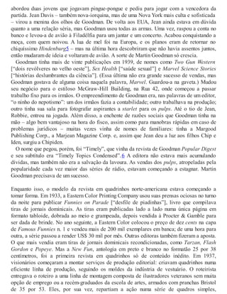 abordou duas jovens que jogavam pingue-pongue e pediu para jogar com a vencedora da
partida. Jean Davis – também nova-iorquina, mas de uma Nova York mais culta e sofisticada
– virou a menina dos olhos de Goodman. De volta aos EUA, Jean ainda estava em dúvida
quanto a uma relação séria, mas Goodman usou todas as armas. Uma vez, raspou a conta no
banco e levou-a de avião à Filadélfia para um jantar e um concerto. Acabou conquistando a
moça, com quem noivou. A lua de mel foi na Europa, e os planos eram de retornar no
chiquíssimo Hindenburg5 – mas na última hora descobriram que não havia assentos juntos,
então mudaram de ideia e voltaram de avião. A sorte de Martin Goodman só crescia.
Goodman tinha mais de vinte publicações em 1939, de nomes como Two Gun Western
[“dois revólveres no velho oeste”], Sex Health [“saúde sexual”] e Marvel Science Stories
[“histórias deslumbrantes da ciência”]. (Essa última não era grande sucesso de vendas, mas
Goodman gostava de alguma coisa naquela palavra, Marvel. Guardou-a na gaveta.) Mudou
seu negócio para o estiloso McGraw-Hill Building, na Rua 42, onde começou a passar
trabalho fixo para os irmãos. O empreendimento de Goodman era, nas palavras de um editor,
“o ninho do nepotismo”: um dos irmãos fazia a contabilidade; outro trabalhava na produção;
outro tinha sua sala para fotografar aspirantes a starlet para os pulps. Até o tio de Jean,
Robbie, entrou na jogada. Além disso, a enchente de razões sociais que Goodman tinha na
mão – algo bem vantajoso na hora do fisco, assim como para manobras rápidas em caso de
problemas jurídicos – muitas vezes vinha de nomes de familiares: tinha a Margood
Publishing Corp., a Marjean Magazine Corp. e, assim que Jean deu a luz aos filhos Chip e
Iden, surgiu a Chipiden.
O nome que pegou, porém, foi “Timely”, que vinha da revista de Goodman Popular Digest
e seu subtítulo era “Timely Topics Condensed”.6 A editora não estava mais acumulando
dívidas, mas também não era a salvação da lavoura. As vendas dos pulps, atropeladas pela
popularidade cada vez maior das séries de rádio, estavam começando a estagnar. Martin
Goodman precisava de um sucesso.
Enquanto isso, o modelo da revista em quadrinhos norte-americana estava começando a
tomar forma. Em 1933, a Eastern Color Printing Company usou suas prensas ociosas no turno
da noite para publicar Funnies on Parade [“desfile de piadinhas”], livro que compilava
tiras de jornais dominicais. As tiras eram publicadas lado a lado numa única página em
formato tabloide, dobrada ao meio e grampeada, depois vendida à Procter & Gamble para
ser dada de brinde. No ano seguinte, a Eastern Color colocou o preço de dez cents na capa
de Famous Funnies n. 1 e vendeu mais de 200 mil exemplares em banca; de uma hora para
outra, a série passou a render US$ 30 mil por mês. Outras editoras também fizeram a aposta.
O que mais vendia eram tiras de jornais dominicais recondicionadas, como Tarzan, Flash
Gordon e Popeye. Mas a New Fun, antologia em preto e branco no formatão 25 por 38
centímetros, foi a primeira revista em quadrinhos só de conteúdo inédito. Em 1937,
visionários começaram a montar serviços de produção editorial: criavam quadrinhos numa
eficiente linha de produção, seguindo os moldes da indústria de vestuário. O roteirista
entregava o roteiro a uma linha de montagem composta de ilustradores veteranos sem muita
opção de emprego ou a recém-graduados da escola de artes, armados com pranchas Bristol
de 35 por 53. Eles, por sua vez, repartiam a ação numa série de quadros simples,
 