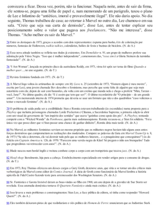 convecera a ficar. Dessa vez, porém, não ia funcionar. Naquela noite, antes de sair da firma,
ele sentou-se, pegou uma folha de papel e, num memorando de um parágrafo, taxou o plano
de Lee e Infantino de “antiético, imoral e provavelmente ilegal”. Ele não daria apoio. No dia
seguinte, Thomas trabalhou de casa; ao retornar à Marvel no outro dia, Lee chamou-o em sua
sala. “Creio que seja sua carta de demissão”, disse Lee, antes de tentar explicar seu
posicionamento sobre o valor que pagava aos freelancers. “Não me interessa”, disse
Thomas. “Acho melhor eu sair da Marvel.”
74 Entre os destaques de 1973, graças a acordos com dois representantes: espuma para banho, kits de colorização por
números, fantasias de Halloween, walkie-talkies, calendários, balões de festa e buzinas de bicicleta. (N. do A.)
75 Essa nova atitude também se refletiu nos títulos já existentes. Em Demolidor n. 91, um grupo de mulheres profere sua
admiração pela Viúva Negra. “Isso que é mulher independente”, comemoram elas, “essa sim é a Gloria Steinem da turminha
fantasiada!”. (N. do A.)
76 “I Am Woman”, lançada no primeiro disco da australiana Reddy, em 1971, virou hit após ser tema do filme Quando a
mulher quer..., no ano seguinte. (N. do T.)
77 Revista feminista fundada em 1971. (N. do T.)
78 A Marvel logo voltou às artimanhas de sempre: em My Love n. 25 (setembro de 1973, “Homem algum é meu mestre”,
escrita por Lee), uma jovem chamada Bev descobre o feminismo, mas percebe que sente falta de alguém que seja mais
autoritário com ela; depois de sair com bananões, ela volta com um cretino que manda nela e chega a proferir “Mim, Tarzan –
você, Jane!”. No último quadro, ela diz: “E é assim que tem que ser!”. O último recordatório diz “O princípio – de um grande
amor!”. Um memorando interno de 1974 prometia que deveria se usar um formato que não o dos quadrinhos “caso voltemos a
tentar o mercado feminino”. (N. do A.)
79 O problema de saída podia ser a credibilidade: Stan e Romita estavam trabalhando (às escondidas) numa proposta para a
Playboy que incluiria personagens chamados Lorde Peckerton e Clitanna, a Sacerdotisa Suprema; a primeira edição ia abrir
com um visual do governante de “um império dos sentidos” que usava “gatinhas como apoio dos pés”. A Playboy, tentando
competir com a “Wicked Wanda” da Penthouse, queria mais sadomasoquismo. Romita recusou-se, e Stan foi solidário. “Foi a
única vez que posso dizer que vi Stan passar uma chance de ganhar dinheiro”, Romita diria mais tarde. (N. do A.)
80 Na Marvel, as militantes feministas serviam ao mesmo propósito que os militantes negros haviam tido alguns anos antes:
forças destrutivas que comprometiam as realizações dos moderados. Compare as palavras da Gata em Marvel Team-Up n. 8,
de 1973 (“Se não a determos, ela vai destruir tudo pelo que as mulheres lutaram... e o pouquíssimo que conseguimos!”) às do
Falcão em Captain America n. 126, de 1970: “Parecem uma versão negra do Klan! Só pregam o ódio aos branquelos! Tudo
que progredimos vai retroceder cem anos!”. (N. do A.)
81 Blade nasceu num bordel inglês e treinou combate corpo a corpo com um trompetista que tocava jazz. (N. do A.)
82 Head shop: literalmente, loja para a cabeça. Estabelecimento especializado em vender artigos para o consumo de drogas.
(N. do T.)
83 Em 1973, Roy Thomas ofereceu um desses cargos a Gary Groth, dezenove anos, que viria a se tornar um dos críticos mais
verborrágicos da Marvel como editor do Comics Journal. A ideia de Groth como funcionário da Marvel lembra a história
apócrifa de Fidel Castro fazendo teste para arremessador dos Washington Senators. (N. do A.)
84 Sr. Fantástico e Garota Invisível deram as boas-vindas ao filho em 1968, um ano depois de a gravidez de Sue Storm ser
revelada. Essa anomalia doméstica tornava O Quarteto Fantástico ainda mais exótico. (N. do A.)
85 Isso levava a mais problemas e constrangimentos: Stan Lee, a face pública da editora, só tinha como responder “Howard
Quem?”. (N. do A.)
86 Eles também deixaram pistas de que realinhariam o viés político de Homem de Ferro: anunciaram que as Indústrias Stark
 