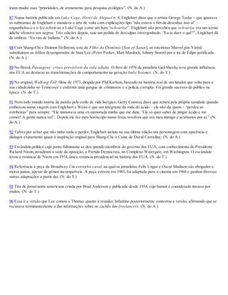 iriam mudar suas “prioridades, de armamento para pesquisa ecológica”. (N. do A.)
87 Numa história publicada em Luke Cage, Herói de Aluguel n. 8, Englehart disse que o artista George Tuska – que ignorava
as subtramas de Englehart e mandava a arte de volta com explicações tipo “não estava a fim de desenhar isso aí” –
engambelou-o e o fez referir-se a Luke Cage como um bom “schvartze”. Englehart não percebeu que schvartze era um termo
iídiche ofensivo aos negros. Três edições depois, saiu um pedido de desculpas envergonhado. “Eu ia dizer o quê?”, Englehart dá
de ombros. “Eu vim de Indiana.” (N. do A.)
88 Com Shang-Chi e Daimon Hellstrom, este de Filho do Demônio [Son of Satan], os roteiristas Marvel pós-Vietnã
substituíram os órfãos desamparados de Stan Lee (Peter Parker, Matt Murdock, Johnny Storm) por a ira de Édipo justificada.
(N. do A.)
89 No Brasil, Passagens: crises previsíveis da vida adulta. O livro de 1976 da jornalista Gail Sheehy teve grande influência
nos EUA ao destacar as transformações de comportamento na geração baby boomer. (N. do T.)
90 No original, Walking Tall: filme de 1973, dirigido por Phil Karlson, baseado na história real de um lutador que volta para a
sua cidadezinha no Tennessee e enfrenta uma gangue de criminosos e a polícia corrupta. Foi grande sucesso de público na
época. (N. do T.)
91 Nem todo mundo morria de paixão pelo estilo de vida lisérgico: Gerry Conway disse que temeu pela própria sanidade quando
embarcou numa viagem com Englehart e Weiss e que um integrante da roda do ácido – ele não diz quem – “perdeu as
estribeiras” para sempre. “Ele namorava uma ex-namorada minha que me dizia: ‘Ele só quer saber de pingar ácido e me
comer! A gente nunca sai!’. Depois ele fez meu horóscopo numa festa, resolveu que era meu inimigo e acabamos por aí.” (N.
do A.)
92 Talvez por achar que não tinha nada a perder, Englehart incluiu na sua última edição um personagem com aparência e
diálogos exatamente iguais à inspiração original para Shang-Chi: o Caine de David Carradine. (N. do A.)
93 Escândalo político cujo ponto fulminante se deu quando membros do governo dos EUA, com conhecimento do Presidente
Richard Nixon, invadiram a sede da oposição, o Partido Democrata, no Complexo Watergate, em Washington. O escândalo
levou à renúncia de Nixon em 1974, única renúncia presidencial na história dos EUA. (N. do T.)
94 Referência à peça da Broadway Um estranho casal, na qual os jornalistas Felix Ungar e Oscar Madison são obrigados a
morar juntos, apesar de gênios incompatíveis. A peça estreou em 1965, foi adaptada para o cinema em 1968 e ganhou diversas
outras adaptações a partir daí. (N. do T.)
95 Tira de jornal norte-americana criada por Brad Anderson e publicada desde 1954, cujo humor é considerado insosso por
muitos. (N. do T.)
96 Essa é a versão que Lee contou a Thomas quanto à reunião; Infantino posteriormente contestou a versão, afirmando que se
recusava terminantemente a dar informações sobre os cachês dos freelancers. (N. do A.)
 