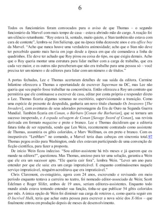 6
Todos os funcionários foram convocados para o aviso de que Thomas – o segundo
funcionário da Marvel com mais tempo de casa – estava abrindo mão do cargo. A reação foi
um silêncio retumbante. “Roy estava lá, sentado, muito quieto, e Stan também não estava com
cara de contente”, lembra-se Jim Salicrup, que na época tinha dezessete anos e era office boy
da Marvel. “Acho que nunca houve uma verdadeira animosidade; acho que o Stan não deve
ter percebido quanto mais havia em jogo desde a época em que ele comandava a linha de
quadrinhos. Ele deve ter achado que Roy pirou ou coisa do tipo, ou que exigiu demais. Acho
que o Roy queria montar uma estrutura para lidar melhor com a carga de trabalho, que era
cada vez maior, e os outros não perceberam que não era trabalho para uma pessoa só – você
precisa ter um número x de editores para lidar com um número x de títulos.”
A portas fechadas, Lee e Thomas acertaram detalhes de sua saída da editora. Carmine
Infantino oferecera a Thomas a oportunidade de escrever Superman na DC, mas Lee não
queria que seu pupilo fosse trabalhar na concorrência. Então ofereceu a Roy um contrato que
permitiria que ele continuasse a escrever de casa, editar por conta própria e responder direto
a Lee. Thomas ficaria algumas semanas no escritório, supervisionando a transição. Como
uma espécie de presente de despedida, ganharia um novo título chamado Os Invasores [The
Invaders], com aventuras de seus adorados personagens da Era de Ouro na Segunda Guerra
Mundial. Também ficaria em Conan, o Bárbaro [Conan the Barbarian], que se tornara um
sucesso inesperado, e A espada selvagem de Conan [Savage Sword of Conan], sua revista
derivada em formato magazine e preto e branco. Lee e Thomas decidiram que a editoria
futura tinha de ser repartida, sendo que Len Wein, recentemente contratado como assistente
de Thomas, assumiria os gibis coloridos, e Marv Wolfman, os em preto e branco. Com os
inseparáveis “LenMarv” no comando, a Marvel teria duas cabeças em sincronia total.97
Thomas pegou avião para Washington, onde eles estavam participando de uma convenção de
ficção científica, para fazer a proposta.
De início Wein ficou indeciso. “Sou editor-assistente há três meses e já querem que eu
mande na editora?”, questionou. Mas Thomas, ansioso para ter uma solução, garantiu a Wein
que ele era um sucessor apto. “Ele queria cair fora”, lembra Wein. “Levei um ano para
entender por que ele saiu: era um cargo impraticável. E enquanto continuássemos naquele
serviço impraticável, ninguém acreditava que era impraticável.”
Chris Claremont, ex-estagiário, agora com 24 anos, escrevendo e revisando em meio
período enquanto tentava a carreira no teatro, foi nomeado editor-associado de Wein; Scott
Edelman e Roger Slifer, ambos de 19 anos, seriam editores-assistentes. Enquanto todo
mundo ainda estava tentando entender sua função, tinha-se que publicar 54 gibis coloridos
por mês. A única opção de Wein foi diminuir sua carga de roteiros e, como queria seguir em
O Incrível Hulk, teria que achar outra pessoa para escrever a nova série dos X-Men – que
finalmente entrou em produção depois de meses de desenvolvimento.
 
