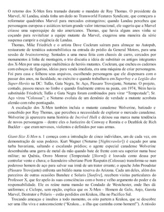O retorno dos X-Men fora tramado durante o mandato de Roy Thomas. O presidente da
Marvel, Al Landau, ainda tinha um dedo no Transworld Features Syndicate, que começara a
reformatar quadrinhos Marvel para mercados estrangeiros; quando Landau percebeu que
personagens europeus e asiáticos teriam grande valor internacional, ele sugeriu que a Marvel
criasse uma superequipe de não americanos. Thomas, que havia alguns anos vinha se
coçando para revitalizar a equipe mutante da Marvel, exagerou uma maneira da série
suspensa cumprir a exigência de Landau.
Thomas, Mike Friedrich e o artista Dave Cockrum saíram para almoçar no Autopub,
restaurante de temática automobilística na entrada do prédio da General Motors, para uma
sessão de brainstorming. Sentados a uma mesa feita com chassis de carro, cercados por
monumentos à linha de montagem, o trio discutiu a ideia de substituir os antigos integrantes
dos X-Men por uma equipe multiétnica de heróis mutantes. Cockrum, que encheu os cadernos
com esboços de figurino, ideias para venda imediata, era uma máquina de criar personagens.
Foi para casa e folheou seus arquivos, escolhendo personagens que ele dispensara com o
passar dos anos, na faculdade, no exército e quando trabalhava em Superboy e a Legião dos
Super-Heróis na DC: Tufão, Gata Negra, Sr. Aço, Pássaro Trovejante, Noturno. O projeto,
contudo, passou meses no limbo e quando finalmente entrou na pauta, em 1974, Wein havia
substituído Friedrich; Tufão e Gata Negra foram combinados para virar “Tempestade”; Sr.
Aço virou “Colossus”; e Noturno evoluiu de um demônio de verdade a mutante acrobata
alemão com rabo pontiagudo.
A escalação dos X-Men também incluía o mutante canadense Wolverine, batizado e
concebido por Roy Thomas, que percebeu a necessidade de explorar o mercado canadense.
Wolverine já aparecera numa história de Incrível Hulk e deixou sua marca numa tendência
de novos personagens – dentre eles o Justiceiro de Conway e Romita e o Deathlok de Rich
Buckler – que eram nervosos, violentos e definidos por suas armas.
Giant-Size X-Men n. 1 começa com a introdução de cinco indivíduos, um de cada vez, em
demonstração de seus poderes. Kurt Wagner (Noturno [Nightcrawler]) é caçado por uma
turba bavariana, saltando e escalando prédios; o agente especial canadense Wolverine
desembainha uma garra de metal da mão quando bate de frente com seu superior numa base
militar; no Quênia, Ororo Monroe (Tempestade [Storm]) é louvada como deusa por
controlar vento e chuva; o fazendeiro siberiano Piotr Rasputin (Colossus) transforma-se num
poderoso homem de aço para salvar sua irmã de um trator errante; o apache John Proudstar
(Pássaro Trovejante) enfrenta um búfalo numa reserva do Arizona. Cada um deles, além dos
parceiros de outras ocasiões Banshee e Solaris [Sunfire], recebem visitas particulares do
Professor X, que fez apelo às suas consciências com o bom e velho argumento do poder e da
responsabilidade. Ele os reúne numa mansão no Condado de Westchester, onde lhes dá
uniformes; e Ciclope, sem opção, explica que os X-Men – Homem de Gelo, Anjo, Garota
Marvel, Destrutor e Polaris – estão perdidos em Krakoa, ilha no Pacífico Sul.
Trocando ameaças e insultos a todo momento, os oito partem a Krakoa, que se descobre
ser uma ilha viva e autoconsciente (“Krakoa... a ilha que caminha como homem!”). A missão
 