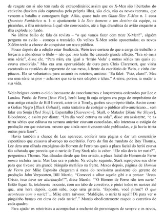 de resgate em si não tem nada de extraordinário; assim que os X-Men são libertados do
cativeiro (haviam sido capturados pela própria ilha), são eles, não os novos recrutas, que
vencem a batalha e conseguem fugir. Aliás, quase tudo em Giant-Size X-Men n. 1 ecoa
Quarteto Fantástico n. 1: o ajuntamento à la Sete homens e um destino da equipe, as
picuinhas, a ilha misteriosa à qual são convocados, até a fuga dramática de avião enquanto a
ilha explode ao fundo.
No último balão de fala da revista – “o que vamos fazer com treze X-Men?”, alguém
pergunta no avião – começa a transição. Os velhos X-Men serão aposentados; os novos
X-Men terão a chance de conquistar um novo público.
Pouco depois de a edição estar finalizada, Wein teve certeza de que a carga de trabalho o
forçaria a abandonar o título – não que isso tenha lhe causado grande aflição. “Era só mais
uma série”, disse ele. “Para mim, era igual a ‘Irmão Vodu’ e outras séries nas quais eu
estava envolvido.” Mas era uma oportunidade de ouro para Chris Claremont, que vinha
escutando as reuniões de argumento de sua mesa, à frente do escritório de Wein, e vinha dar
pitacos. Ele se voluntariou para assumir os roteiros, ansioso. “Eu falei: ‘Putz, claro!’. Mas
era uma série na pior – achamos que seria seis edições e tchau.” A série, porém, ia mudar a
sua vida.
Wein brigava contra o ciclo incessante de cancelamentos e lançamentos ordenados por Lee e
Landau. Punho de Ferro [Iron Fist], herói kung fu cuja origem era pega de empréstimo de
uma antiga criação de Bill Everett, anterior à Timely, ganhou seu próprio título. Assim como
o Golias Negro [Black Goliath], outra tentativa de cortejar o público afro-americano... sem
falar em Sonja [Red Sonja], Espantalho [Scarecrow], Skull, o Matador [Skull the Slayer],
Bloodstone, e assim por diante. “Um dia você entrava na sala”, disse um assistente, “e as
trinta séries que editava na semana anterior estavam canceladas, não interessa o estágio de
produção em que estavam, mesmo que ainda nem tivessem sido publicadas, e já havia trinta
outras para fazer”.
Havia também a chance de Lee aparecer, conferir uma página e dar um comentário
espontâneo que causava alvoroço no escritório. Perto do fim do mandato de Roy Thomas,
Lee dera uma olhada em páginas do Homem de Ferro nas quais a placa facial do herói estava
tão achatada que parecia que o nariz de Tony Stark não ia caber. “Ele não devia ter nariz?”,
perguntou a Thomas. Nas décadas desde que fora criado, a placa facial do Homem de Ferro
nunca incluíra nariz. Mas Lee era o patrão. Na edição seguinte, Stark reprojetou seu elmo
para que tivesse um grande triângulo metálico na frente. Meses depois, páginas de Homem
de Ferro por Mike Esposito chegaram à mesa do novíssimo assistente do gerente de
produção John Verpoorten, Bill Mantlo. “Comecei a olhar aquele gibi e a pensar: ‘Jesus
Cristo, isso deve ser alucinação!’”, disse Mantlo. “‘O Homem de Ferro não tem nariz.’
Então fiquei lá, totalmente inocente, com um tubo de corretivo, e pintei todos os narizes até
que, uma hora depois, quem sabe, ouço uma gritaria. ‘Esposito, você pirou?! O que
aconteceu com o nariz?’... Mike entra raivoso: ‘Maldição, o nariz tá aqui!! Dá para ver o
pinguinho branco em cima de cada nariz!’.” Mantlo obedientemente raspou o corretivo de
cada quadro.
Para ajudar os roteiristas a acompanhar a enchente de personagens de sempre e os novos,
 