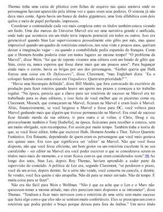 Thomas tinha uma caixa de plástico com fichas de arquivo nas quais anotava onde os
personagens haviam aparecido pela última vez e quais eram seus poderes. O sistema já não
dava mais conta. Agora havia um banco de dados gigantesco, uma lista alfabética com dois
quilos e meio de papel perfurado, impressos.
Coordenar a continuidade cada vez mais complexa entre os títulos também estava virando
um fardo. Uma das marcas do Universo Marvel era ser uma narrativa grande e unificada,
onde tudo que acontecia em um título teria impacto potencial em todos os outros. Isso era
gerenciável quando Stan Lee supervisionava pessoalmente oito gibis por mês, mas quase
impossível quando um quadro de roteiristas emotivos, nos seus vinte e poucos anos, queriam
deixar a imaginação vagar – ou quando a contabilidade pedia expansão da franquia. Como
que o Homem-Aranha poderia estar em tantos lugares ao mesmo tempo? “O problema da
Marvel”, disse Wein, “foi que de repente viramos uma editora com um bando de gibis que
Stan, creio eu, nunca esperou que fosse durar mais que uns poucos anos”. Para bagunçar
ainda mais o coreto, havia as brigas por uso dos personagens. “Gerber queria que Hulk
fizesse uma coisa em Os Defensores”, disse Claremont, “mas Englehart dizia: ‘Eu o
coloquei fazendo essa outra coisa em Vingadores. Quem tem prioridade?’”.
“Havia uma hierarquia definida”, disse Bill Mantlo, que fora convocado do escritório de
produção para fazer roteiros quando houve um aperto nos prazos e começou a ter trabalho
regular. “Na época, parecia que a chave para ser roteirista de sucesso na Marvel era ter
trabalhado para as duas editoras, e isso fazia de você melhor que os picaretas como eu,
Claremont, Moench, que começaram na Marvel, ficaram na Marvel e eram leais à Marvel.
Aliás, financeiramente, se você largasse a Marvel e fosse para DC, você voltava para
Marvel ganhando mais que alguém que tivesse permanecido na Marvel. Era sinal de sucesso
ficar falando merda da sua editora, ir para outra e aí voltar, e Chris, Doug e eu,
provavelmente também o Tony [Isabella], na época, ficávamos para recolher o esterco, sem
um muito obrigado, sem recompensa. Foi assim por muito tempo. Também tinha a teoria de
que, se você fosse editor, tinha que escrever Hulk, Homem-Aranha e Thor. Talvez Quarteto
Fantástico. Era flutuante, dependendo de quem eram os personagens que você mais gostava
aos quinze anos. Era isso que significava ser ‘editor’ na Marvel. Não que você fosse
disposto, não que você fosse eficiente, um bom gestor ou um roteirista excelente lá no seu
curralzinho – ser editor na Marvel era você poder escrever o que se considerava serem os
títulos mais-mais do momento, e o resto ficava com os que eram considerados resto”.98 Ao
longo dos anos, Stan Lee, depois Roy Thomas, haviam aprendido a ceder parte da
supervisão do conteúdo. A política de Lee era, segundo Claremont, “se perderem o prazo,
você dá um aviso, depois demite. Se a série não vende, você conserta ou cancela, e demite.
Se vender, você fica quieto e não atrapalha. Não dá para se meter em tudo. Não dá tempo. É
muita coisa para se fazer”.
Não era tão fácil para Wein e Wolfman. “Não é que eu ache que o Len e o Marv não
quisessem tomar a mesma atitude, mas eles pareciam mais dispostos a se intrometer”, disse
Thomas. “Tendiam a ficar mais nervosos com o roteirista de uma série sem muito sucesso
que fazia algo com o que eles não se sentiam muito confortáveis. Eles se preocupavam com o
roteirista que podia perder o braço porque deixou para fora do ônibus.” Um novo título
 