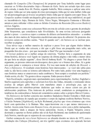 chamado Os Campeões [The Champions] foi proposto por Tony Isabella como lugar para
encaixar os X-Men descartados Anjo e Homem de Gelo. Seria um seriado tipo dois caras
pela estrada, à moda Rota 66. Porém, segundo Isabella, Wein começou a aplicar uma série
de regras: tinha que ser uma equipe de cinco personagens; tinha que ter uma mulher; tinha que
ter um personagem que já tivesse seu próprio título; tinha que ter alguém com super força. Os
Campeões acabou virando um daqueles gibis que parecia um cão de raça indefinível, no qual
os incombináveis Anjo, Homem de Gelo, Viúva Negra, Motoqueiro Fantasma e Hércules
uniam-se para enfrentar vilões como os falidos Corsários da Recessão [Recession Raiders]
em Los Angeles.
Intrometimentos como esse colocaram Wein em rota de colisão com o gerente de produção
John Verpoorten, que considerava tudo frivolidades. Se uma revista estivesse perigando
perder o prazo – e assim se expor a centenas de dólares em honorários atrasados – a sombra
dos mais de dois metros de Verpoorten encobririam uma mesa do editorial. Os protestos dos
revisores caíam em orelhas surdas. “Você lê quando sair”, ele berrava ao se inclinar para
recolher as páginas.
Essa talvez seja a melhor maneira de explicar o passe livre que alguns títulos tinham.
Desde que as vendas não caíssem, e daí que o gibi fosse um pouquinho mais solto, um
pouquinho fora dos eixos – por que incomodar o Stan? Por que incomodar o Len?
O revisor poderia ser o melhor amigo do roteirista. “Gerber faria o argumento de uma
ótima história, deixava você ligado no suspense da última página e não tinha a menor ideia
do que faria na edição seguinte”, disse David Anthony Kraft. “Aí chegava o prazo final do
argumento, as pessoas entravam em desespero; dava para ver o branco dos olhos. Aí a gente
saía para jantar e começava a trocar ideias. Fiz isso num monte de edições de Howard, o
Pato e Defensores. O resultado eram histórias bem interessantes – se você não sabia para
onde ia, não havia como os leitores adivinharem. Por outro lado, podia virar uma bagunça e
suas histórias nunca se amarravam e nada combinava. Nem sempre o resultado era perfeito.”
Ainda assim, ele diz: “Eu gostava desse esquema. Então passava direto”.
Sem fiscalização, surgiram mais oportunidades para experimentações. Gerber, Englehart e
Starlin seguiram sem caprichos e coloriam bem fora das linhas, mixando e remixando ideias
avulsas de antigos gibis Marvel com manchetes atuais e psicologia pop, que se
transformavam em miniobras-primas dadaístas que todos os meses caíam aos pés de
adolescentes perplexos. Elas tratavam de política sexual, conduziam os protagonistas a
tendências da contracultura e faziam até comentários astutos sobre a própria Marvel Comics.
Os Defensores de Gerber consistia nos membros fundadores Doutor Estranho e Hulk mais
Valquíria, semideusa de espada que assumira o corpo da ingênua ocultista Barbara Norriss,
e Falcão Noturno [Nighthawk], ou Kyle Richmond, playboy que virou criminoso que virou
herói com apetrechos à la Batman. Mas super-heroísmo era o que menos interessava a
Gerber. Assim como fizera com Homem-Coisa, ele povoou a série com a plebe maluquinha,
mas simpática, dada a ataques de baixa autoestima. Assim, a frígida Valquíria estava
destinada a suportar os flertes pidões não só de Kyle Richmond, mas também do apalermado
Jack Norriss, marido que se separara de seu corpo-hospedeiro.
Gerber começou de vez a levar Defensores ao absurdo doentio no início de 1975, com a
introdução dos Cabeças [Headmen], um trio ignóbil cujas aventuras em separado haviam
 