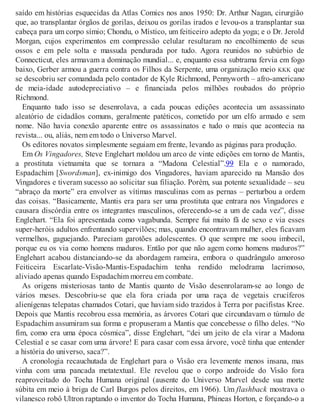 saído em histórias esquecidas da Atlas Comics nos anos 1950: Dr. Arthur Nagan, cirurgião
que, ao transplantar órgãos de gorilas, deixou os gorilas irados e levou-os a transplantar sua
cabeça para um corpo símio; Chondu, o Místico, um feiticeiro adepto da yoga; e o Dr. Jerold
Morgan, cujos experimentos em compressão celular resultaram no encolhimento de seus
ossos e em pele solta e massuda pendurada por tudo. Agora reunidos no subúrbio de
Connecticut, eles armavam a dominação mundial... e, enquanto essa subtrama fervia em fogo
baixo, Gerber armou a guerra contra os Filhos da Serpente, uma organização meio KKK que
se descobriu ser comandada pelo contador de Kyle Richmond, Pennyworth – afro-americano
de meia-idade autodepreciativo – e financiada pelos milhões roubados do próprio
Richmond.
Enquanto tudo isso se desenrolava, a cada poucas edições acontecia um assassinato
aleatório de cidadãos comuns, geralmente patéticos, cometido por um elfo armado e sem
nome. Não havia conexão aparente entre os assassinatos e tudo o mais que acontecia na
revista... ou, aliás, nem em todo o Universo Marvel.
Os editores novatos simplesmente seguiam em frente, levando as páginas para produção.
Em Os Vingadores, Steve Englehart moldou um arco de vinte edições em torno de Mantis,
a prostituta vietnamita que se tornara a “Madona Celestial”.99 Ela e o namorado,
Espadachim [Swordsman], ex-inimigo dos Vingadores, haviam aparecido na Mansão dos
Vingadores e tiveram sucesso ao solicitar sua filiação. Porém, sua potente sexualidade – seu
“abraço da morte” era envolver as vítimas masculinas com as pernas – perturbou a ordem
das coisas. “Basicamente, Mantis era para ser uma prostituta que entrara nos Vingadores e
causara discórdia entre os integrantes masculinos, oferecendo-se a um de cada vez”, disse
Englehart. “Ela foi apresentada como vagabunda. Sempre fui muito fã de sexo e via esses
super-heróis adultos enfrentando supervilões; mas, quando encontravam mulher, eles ficavam
vermelhos, gaguejando. Pareciam garotões adolescentes. O que sempre me soou imbecil,
porque eu os via como homens maduros. Então por que não agem como homens maduros?”
Englehart acabou distanciando-se da abordagem rameira, embora o quadrângulo amoroso
Feiticeira Escarlate-Visão-Mantis-Espadachim tenha rendido melodrama lacrimoso,
aliviado apenas quando Espadachim morreu em combate.
As origens misteriosas tanto de Mantis quanto de Visão desenrolaram-se ao longo de
vários meses. Descobriu-se que ela fora criada por uma raça de vegetais crucíferos
alienígenas telepatas chamados Cotari, que haviam sido trazidos à Terra por pacifistas Kree.
Depois que Mantis recobrou essa memória, as árvores Cotari que circundavam o túmulo de
Espadachim assumiram sua forma e propuseram a Mantis que concebesse o filho deles. “No
fim, como era uma época cósmica”, disse Englehart, “dei um jeito de ela virar a Madona
Celestial e se casar com uma árvore! E para casar com essa árvore, você tinha que entender
a história do universo, saca?”.
A cronologia recauchutada de Englehart para o Visão era levemente menos insana, mas
vinha com uma pancada metatextual. Ele revelou que o corpo androide do Visão fora
reaproveitado do Tocha Humana original (ausente do Universo Marvel desde sua morte
súbita em meio à briga de Carl Burgos pelos direitos, em 1966). Um flashback mostrava o
vilanesco robô Ultron raptando o inventor do Tocha Humana, Phineas Horton, e forçando-o a
 