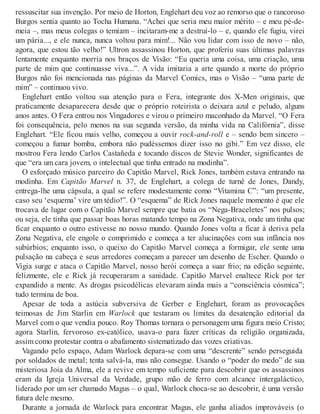 ressuscitar sua invenção. Por meio de Horton, Englehart deu voz ao remorso que o rancoroso
Burgos sentia quanto ao Tocha Humana. “Achei que seria meu maior mérito – e meu pé-de-
meia –, mas meus colegas o temiam – incitaram-me a destruí-lo – e, quando ele fugiu, virei
um pária..., e ele nunca, nunca voltou para mim!... Não vou lidar com isso de novo – não,
agora, que estou tão velho!” Ultron assassinou Horton, que proferiu suas últimas palavras
lentamente enquanto morria nos braços de Visão: “Eu queria uma coisa, uma criação, uma
parte de mim que continuasse viva...”. A vida imitaria a arte quando a morte do próprio
Burgos não foi mencionada nas páginas da Marvel Comics, mas o Visão – “uma parte de
mim” – continuou vivo.
Englehart então voltou sua atenção para o Fera, integrante dos X-Men originais, que
praticamente desaparecera desde que o próprio roteirista o deixara azul e peludo, alguns
anos antes. O Fera entrou nos Vingadores e virou o primeiro maconhado da Marvel. “O Fera
foi consequência, pelo menos na sua segunda versão, da minha vida na Califórnia”, disse
Englehart. “Ele ficou mais velho, começou a ouvir rock-and-roll e – sendo bem sincero –
começou a fumar bomba, embora não pudéssemos dizer isso no gibi.” Em vez disso, ele
mostrou Fera lendo Carlos Castañeda e tocando discos de Stevie Wonder, significantes de
que “era um cara jovem, o intelectual que tinha entrado na modinha”.
O esforçado músico parceiro do Capitão Marvel, Rick Jones, também estava entrando na
modinha. Em Capitão Marvel n. 37, de Englehart, a colega de turnê de Jones, Dandy,
entrega-lhe uma cápsula, a qual se refere modestamente como “Vitamina C”: “um presente,
caso seu ‘esquema’ vire um tédio!”. O “esquema” de Rick Jones naquele momento é que ele
trocava de lugar com o Capitão Marvel sempre que batia os “Nega-Braceletes” nos pulsos;
ou seja, ele tinha que passar boas horas matando tempo na Zona Negativa, onde um tinha que
ficar enquanto o outro estivesse no nosso mundo. Quando Jones volta a ficar à deriva pela
Zona Negativa, ele engole o comprimido e começa a ter alucinações com sua infância nos
subúrbios; enquanto isso, o queixo do Capitão Marvel começa a formigar, ele sente uma
pulsação na cabeça e seus arredores começam a parecer um desenho de Escher. Quando o
Vigia surge e ataca o Capitão Marvel, nosso herói começa a suar frio; na edição seguinte,
felizmente, ele e Rick já recuperaram a sanidade. Capitão Marvel enaltece Rick por ter
expandido a mente. As drogas psicodélicas elevaram ainda mais a “consciência cósmica”;
tudo termina de boa.
Apesar de toda a astúcia subversiva de Gerber e Englehart, foram as provocações
teimosas de Jim Starlin em Warlock que testaram os limites da desatenção editorial da
Marvel com o que vendia pouco. Roy Thomas tornara o personagem uma figura meio Cristo;
agora Starlin, fervoroso ex-católico, usava-o para fazer críticas da religião organizada,
assim como protestar contra o abafamento sistematizado das vozes criativas.
Vagando pelo espaço, Adam Warlock depara-se com uma “descrente” sendo perseguida
por soldados de metal; tenta salvá-la, mas não consegue. Usando o “poder do medo” de sua
misteriosa Joia da Alma, ele a revive em tempo suficiente para descobrir que os assassinos
eram da Igreja Universal da Verdade, grupo mão de ferro com alcance intergaláctico,
liderado por um ser chamado Magus – o qual, Warlock choca-se ao descobrir, é uma versão
futura dele mesmo.
Durante a jornada de Warlock para encontrar Magus, ele ganha aliados improváveis (o
 