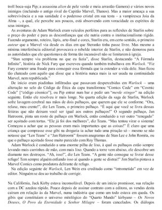 troll boca-suja Pip; a assassina alien de pele verde e meia arrastão Gamora) e vários novos
inimigos (incluindo o antigo rival do Capitão Marvel, Thanos). Mas a maior ameaça a sua
sobrevivência e a sua sanidade é o poderoso cristal em sua testa – a vampiresca Joia da
Alma –, a qual, ele percebe aos poucos, está absorvendo com voracidade os espíritos de
seus inimigos.
As aventuras de Adam Warlock eram veículos perfeitos para as reflexões de Starlin sobre
o preço do poder e para as desconfianças que ele nutria contra o institucionalismo rígido.
Fazendo argumento, roteiro, lápis, arte-final e cores, Starlin era, em certo sentido, o primeiro
auteur que a Marvel via desde os dias em que Steranko tinha passe livre. Mas mesmo a
mínima interferência editorial provocava o rebelde interior de Starlin, e não demorou para
as autoridades que ele questionava de forma tão incansável não se limitarem à igreja.
“Stan sempre viu problema no que eu fazia”, disse Starlin, destacando “A Fórmula
Infinito”, história de Nick Fury que escreveu quando também trabalhava em Warlock. “Fiz
Fury cometer uma fraude para conseguir essa fórmula que ia estender a vida dele. Stan ficou
tão chateado com aquilo que disse que a história nunca mais ia ser usada na continuidade
Marvel, nem republicada.”
De início eram piadinhas infiltradas que passavam despercebidas em Warlock – uma
alteração no selo do Código de Ética da capa transformou “Comics Code” em “Cosmic
Code” [“código cósmico”], ou Pip entrar num bar e pedir um “merde stinger” na edição
seguinte. Então ele resolveu ir mais longe. Na quarta edição da saga de Starlin, Warlock
sofre lavagem cerebral nas mãos de dois palhaços, que querem que ele se conforme. “Ora,
relaxe, meu crente!”, diz Len Teans, o primeiro palhaço. “É aqui que você se livra dessas
feiúras que não deixam você ser igual aos outros palhaços!” O segundo palhaço, Jan
Hatroomi, pinta um rosto de palhaço em Warlock, então conduzido a ver outro “renegado”
ser açoitado com tortas. “Ele já foi dos melhores”, diz Teans. “Mas tentou virar o sistema!
Começou a achar que as pessoas eram mais importantes que as coisas!” É claro que uma
criança que comprasse esse gibi na drogaria ia achar tudo uma piração só – mesmo se não
notasse que “Len Teans” e “Jan Hatroomi” fossem anagramas de Stan Lee e John Romita, ou
que o palhaço açoitado fosse muito parecido com Roy Thomas.
Adam Warlock é conduzido a uma enorme pilha de lixo, à qual os palhaços estão sempre
levando mais carrinhos de mão, com mais lixo. Quando a torre vem abaixo, ele descobre um
diamante nos destroços. “Ah, isso!”, diz Len Teans. “A gente não consegue se livrar desse
refugo! Tem sempre alguém enfiando isso aí quando a gente se distrai!” Jim Starlin pintava a
Marvel Comics como produtora delirante de refugo.
Na edição seguinte de Warlock, Len Wein era creditado como “intrometido” em vez de
editor. Ninguém se deu ao trabalho de corrigir.
Na Califórnia, Jack Kirby estava inconsolável. Depois de um início promissor, sua relação
com a DC azedou rápido. Pouco depois de assinar contrato com a editora, as vendas desta
caíram em relação às da Marvel, numa indústria que como um todo estava em queda. Os
gibis que constituíam o universo mitológico do “Quarto Mundo” kirbyano – Os Novos
Deuses, O Povo da Eternidade e Senhor Milagre – foram cancelados. Os diálogos
 